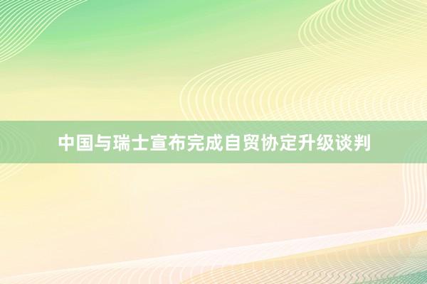 中国与瑞士宣布完成自贸协定升级谈判