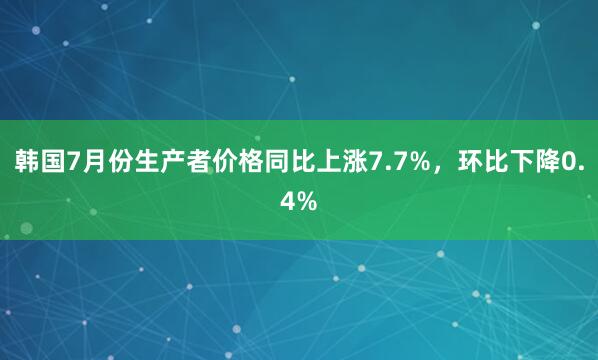 韩国7月份生产者价格同比上涨7.7%，环比下降0.4%