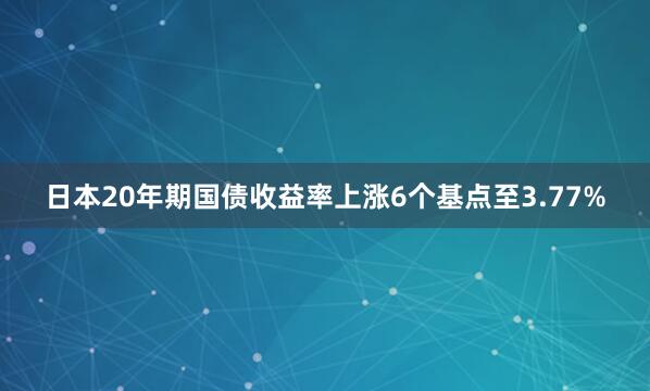 日本20年期国债收益率上涨6个基点至3.77%