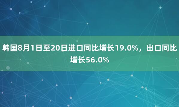 韩国8月1日至20日进口同比增长19.0%,出口同比增长56.0%