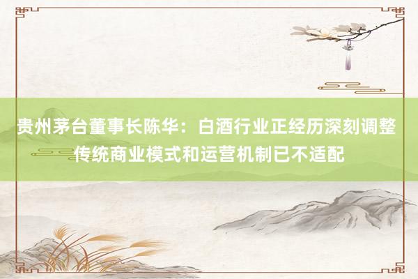 贵州茅台董事长陈华：白酒行业正经历深刻调整 传统商业模式和运营机制已不适配