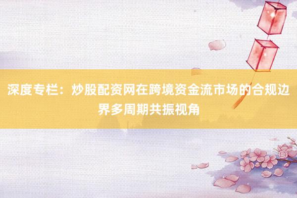 深度专栏:炒股配资网在跨境资金流市场的合规边界多周期共振视角
