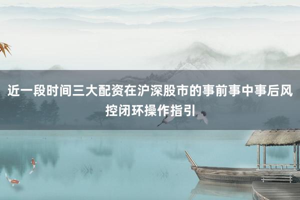 近一段时间三大配资在沪深股市的事前事中事后风控闭环操作指引