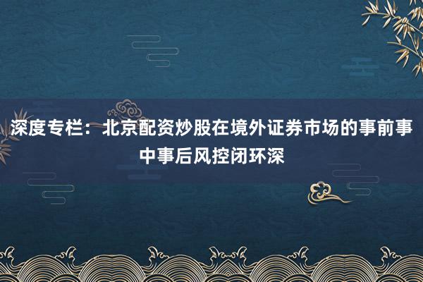深度专栏：北京配资炒股在境外证券市场的事前事中事后风控闭环深