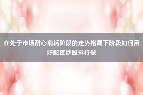 在处于市场耐心消耗阶段的走势格局下阶段如何用好配资炒股排行做
