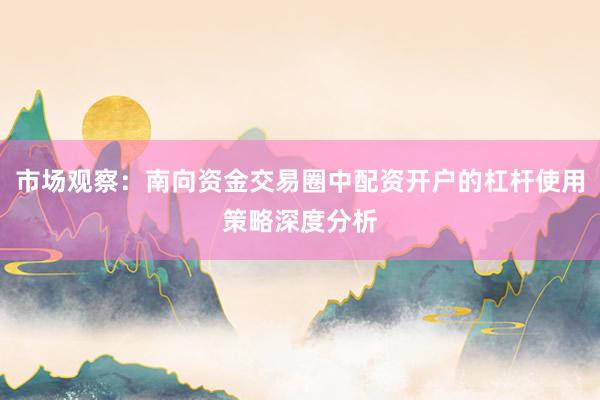 市场观察：南向资金交易圈中配资开户的杠杆使用策略深度分析