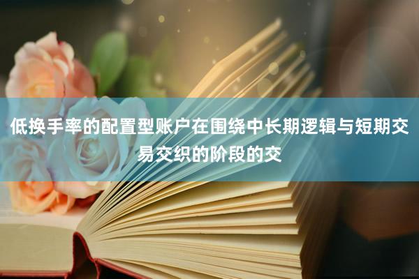 低换手率的配置型账户在围绕中长期逻辑与短期交易交织的阶段的交