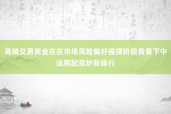 高频交易资金在在市场风险偏好摇摆阶段背景下中运用配资炒股排行