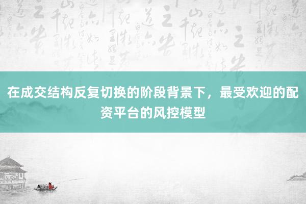 在成交结构反复切换的阶段背景下，最受欢迎的配资平台的风控模型