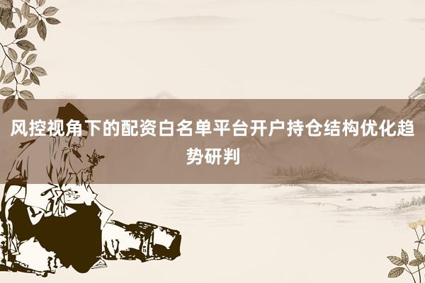 风控视角下的配资白名单平台开户持仓结构优化趋势研判