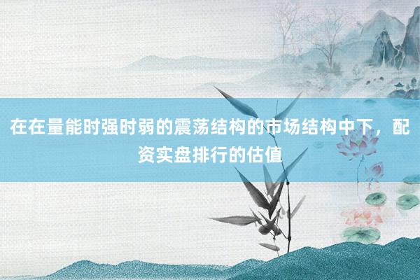 在在量能时强时弱的震荡结构的市场结构中下，配资实盘排行的估值