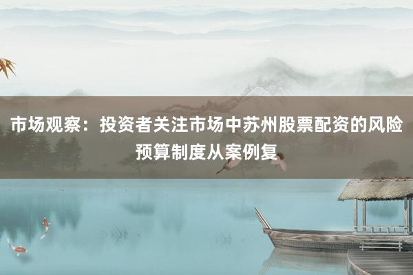 市场观察：投资者关注市场中苏州股票配资的风险预算制度从案例复