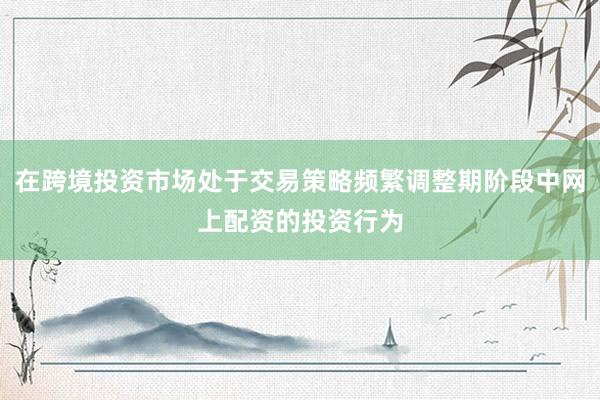 在跨境投资市场处于交易策略频繁调整期阶段中网上配资的投资行为
