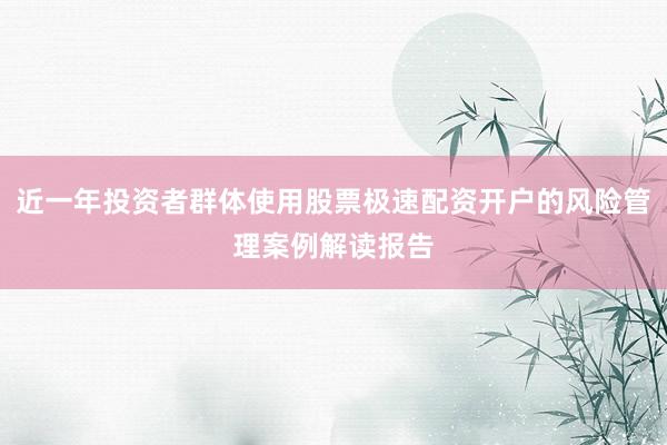 近一年投资者群体使用股票极速配资开户的风险管理案例解读报告