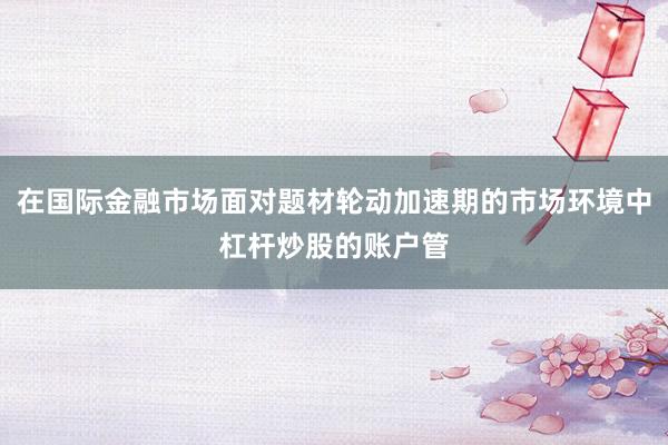 在国际金融市场面对题材轮动加速期的市场环境中杠杆炒股的账户管