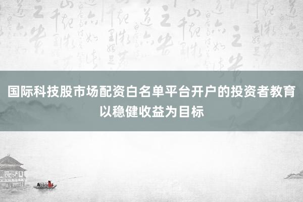 国际科技股市场配资白名单平台开户的投资者教育以稳健收益为目标