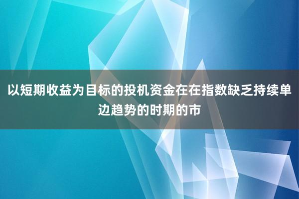 以短期收益为目标的投机资金在在指数缺乏持续单边趋势的时期的市