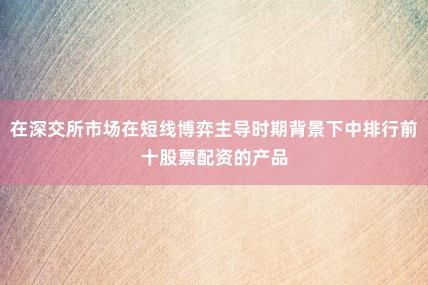 在深交所市场在短线博弈主导时期背景下中排行前十股票配资的产品