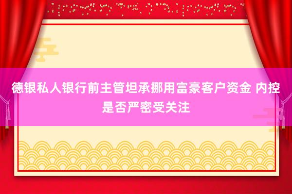 德银私人银行前主管坦承挪用富豪客户资金 内控是否严密受关注
