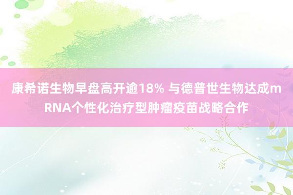 康希诺生物早盘高开逾18% 与德普世生物达成mRNA个性化治疗型肿瘤疫苗战略合作