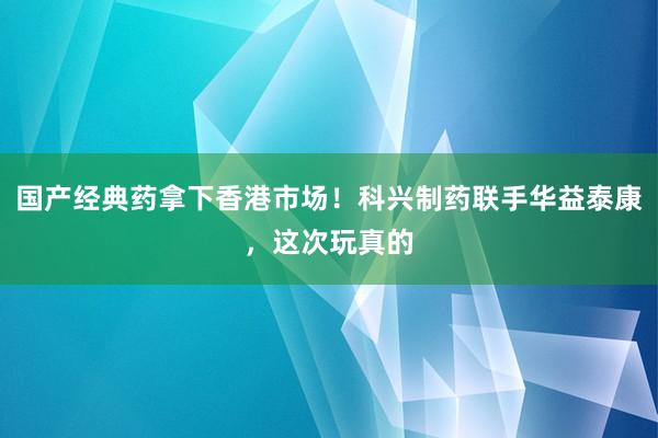 国产经典药拿下香港市场！科兴制药联手华益泰康，这次玩真的