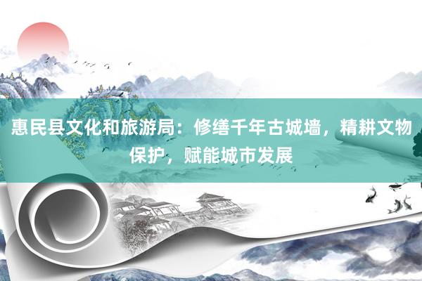 惠民县文化和旅游局：修缮千年古城墙，精耕文物保护，赋能城市发展