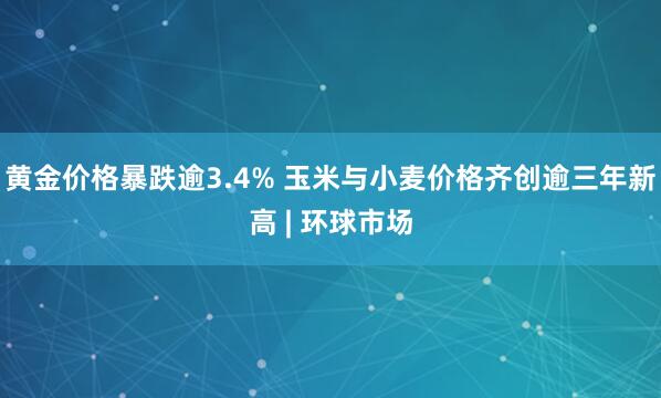 黄金价格暴跌逾3.4% 玉米与小麦价格齐创逾三年新高 | 环球市场