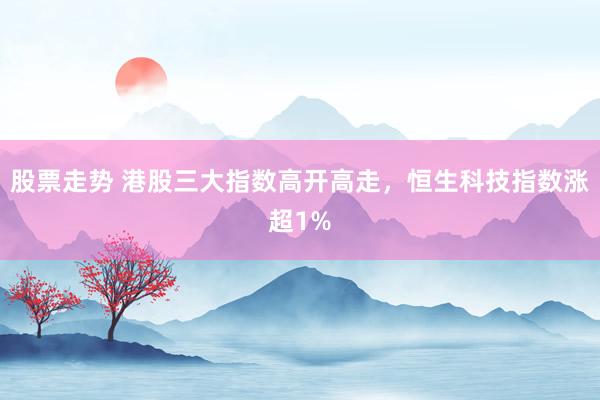 股票走势 港股三大指数高开高走，恒生科技指数涨超1%
