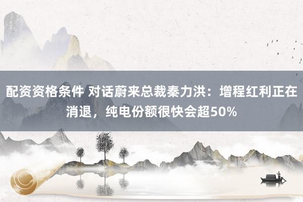 配资资格条件 对话蔚来总裁秦力洪：增程红利正在消退，纯电份额很快会超50%