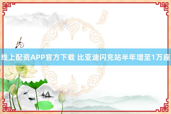 线上配资APP官方下载 比亚迪闪充站半年增至1万座