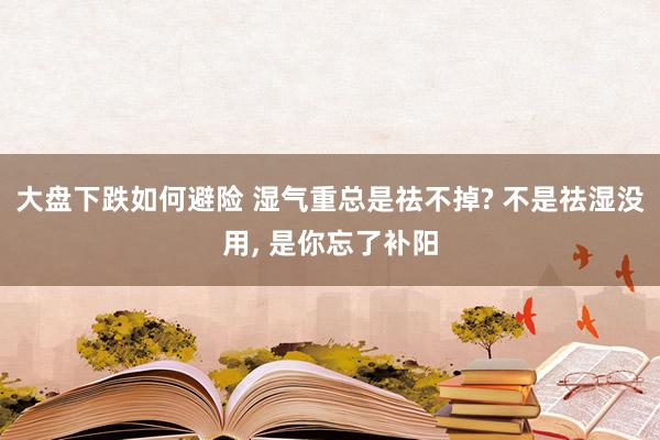大盘下跌如何避险 湿气重总是祛不掉? 不是祛湿没用, 是你忘了补阳