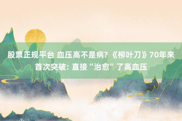 股票正规平台 血压高不是病? 《柳叶刀》70年来首次突破: 直接“治愈”了高血压