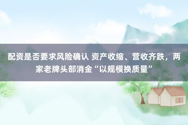 配资是否要求风险确认 资产收缩、营收齐跌，两家老牌头部消金“以规模换质量”