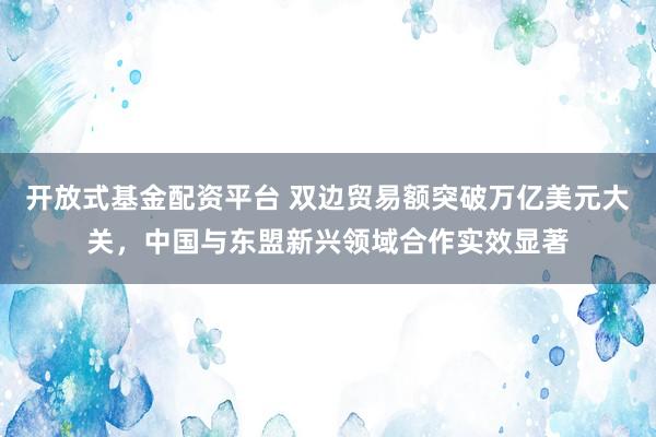 开放式基金配资平台 双边贸易额突破万亿美元大关，中国与东盟新兴领域合作实效显著