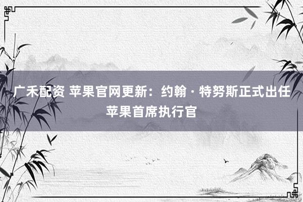 广禾配资 苹果官网更新：约翰 · 特努斯正式出任苹果首席执行官