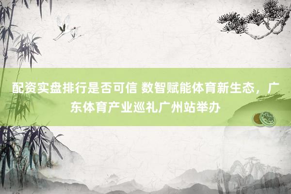 配资实盘排行是否可信 数智赋能体育新生态，广东体育产业巡礼广州站举办