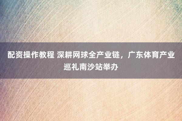 配资操作教程 深耕网球全产业链，广东体育产业巡礼南沙站举办