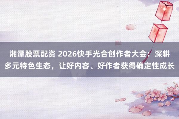 湘潭股票配资 2026快手光合创作者大会：深耕多元特色生态，让好内容、好作者获得确定性成长
