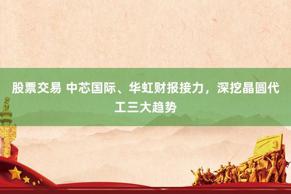 股票交易 中芯国际、华虹财报接力，深挖晶圆代工三大趋势