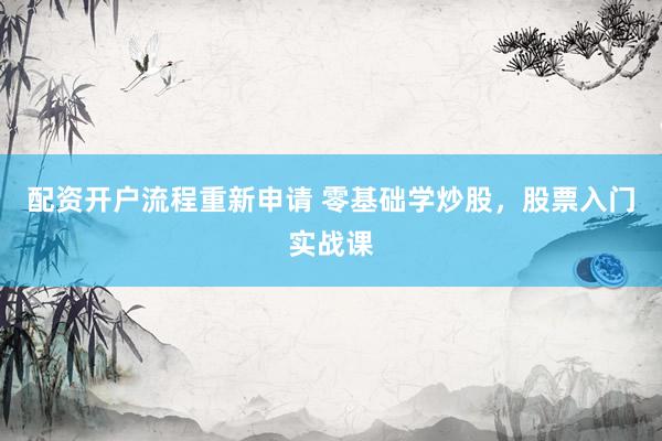 配资开户流程重新申请 零基础学炒股，股票入门实战课