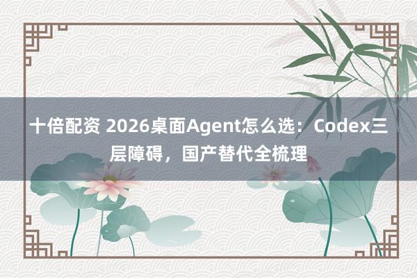 十倍配资 2026桌面Agent怎么选：Codex三层障碍，国产替代全梳理