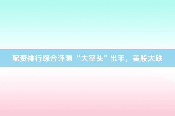 配资排行综合评测 “大空头”出手，美股大跌