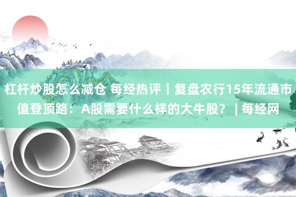 杠杆炒股怎么减仓 每经热评丨复盘农行15年流通市值登顶路：A股需要什么样的大牛股？ | 每经网