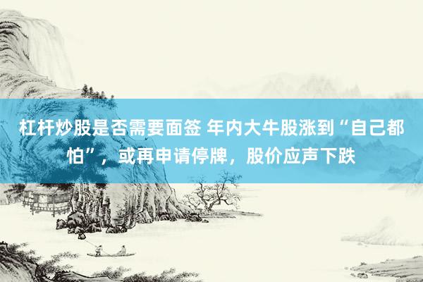 杠杆炒股是否需要面签 年内大牛股涨到“自己都怕”，或再申请停牌，股价应声下跌