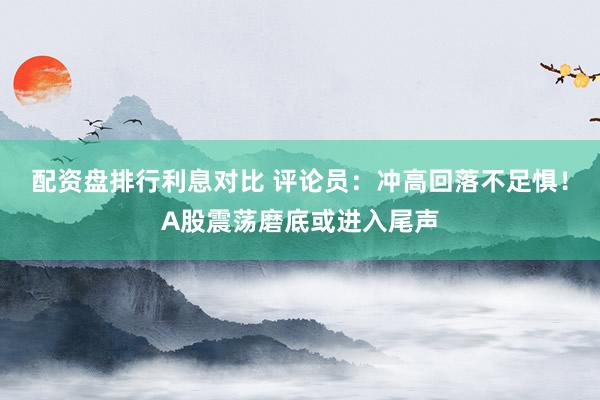 配资盘排行利息对比 评论员：冲高回落不足惧！A股震荡磨底或进入尾声