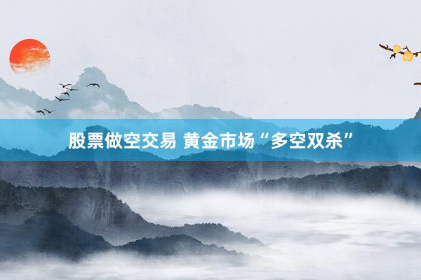 股票做空交易 黄金市场“多空双杀”