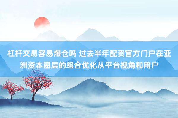 杠杆交易容易爆仓吗 过去半年配资官方门户在亚洲资本圈层的组合优化从平台视角和用户
