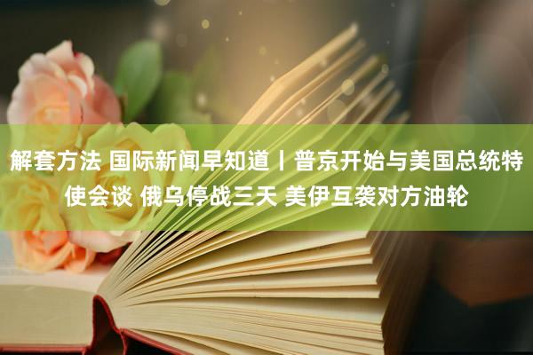 解套方法 国际新闻早知道丨普京开始与美国总统特使会谈 俄乌停战三天 美伊互袭对方油轮