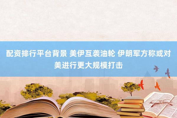 配资排行平台背景 美伊互袭油轮 伊朗军方称或对美进行更大规模打击