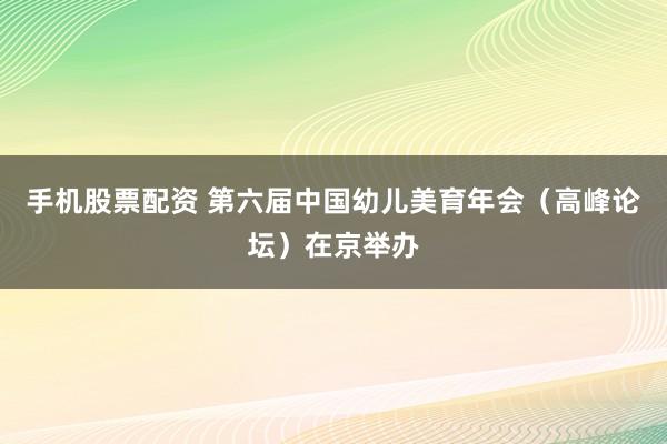 手机股票配资 第六届中国幼儿美育年会（高峰论坛）在京举办